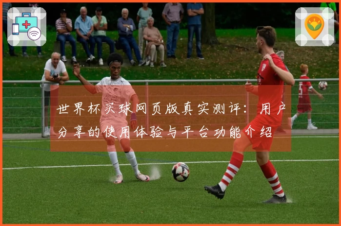 世界杯买球网页版真实测评：用户分享的使用体验与平台功能介绍