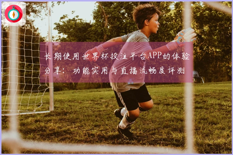 长期使用世界杯投注平台APP的体验分享：功能实用与直播流畅度评测
