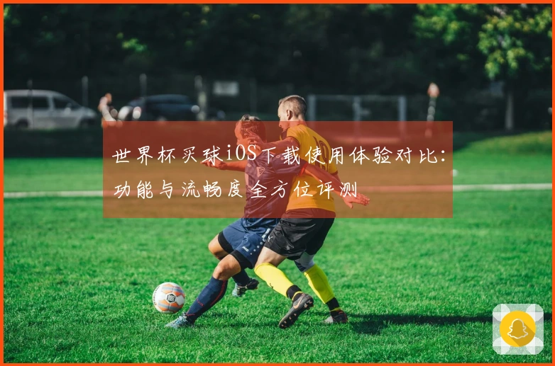 世界杯买球iOS下载使用体验对比：功能与流畅度全方位评测