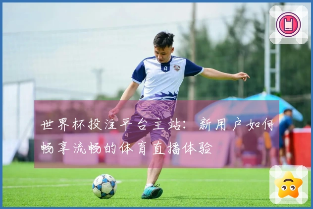 世界杯投注平台主站:新用户如何畅享流畅的体育直播体验
